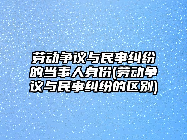 勞動爭議與民事糾紛的當事人身份(勞動爭議與民事糾紛的區別)