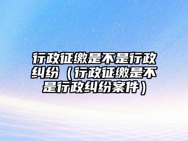 行政征繳是不是行政糾紛（行政征繳是不是行政糾紛案件）