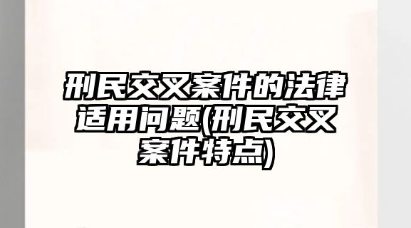 刑民交叉案件的法律適用問(wèn)題(刑民交叉案件特點(diǎn))