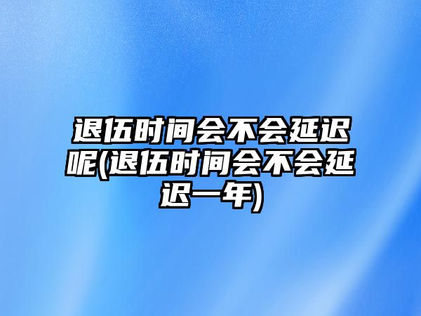 退伍時間會不會延遲呢(退伍時間會不會延遲一年)