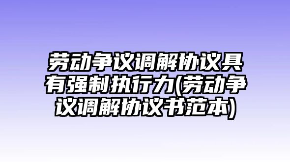 勞動爭議調解協議具有強制執行力(勞動爭議調解協議書范本)