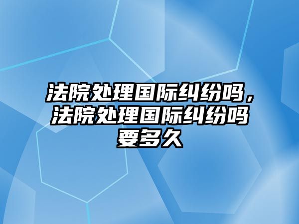 法院處理國(guó)際糾紛嗎，法院處理國(guó)際糾紛嗎要多久