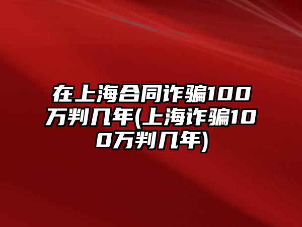 在上海合同詐騙100萬判幾年(上海詐騙100萬判幾年)