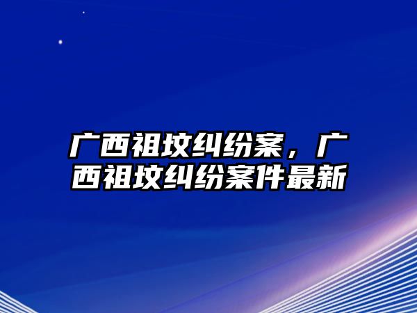 廣西祖墳糾紛案，廣西祖墳糾紛案件最新