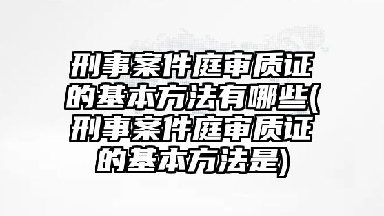 刑事案件庭審質證的基本方法有哪些(刑事案件庭審質證的基本方法是)