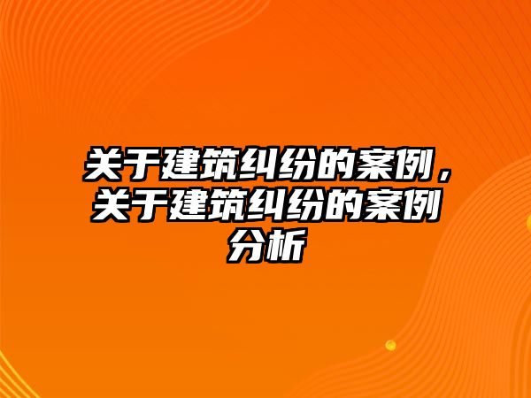 關于建筑糾紛的案例，關于建筑糾紛的案例分析