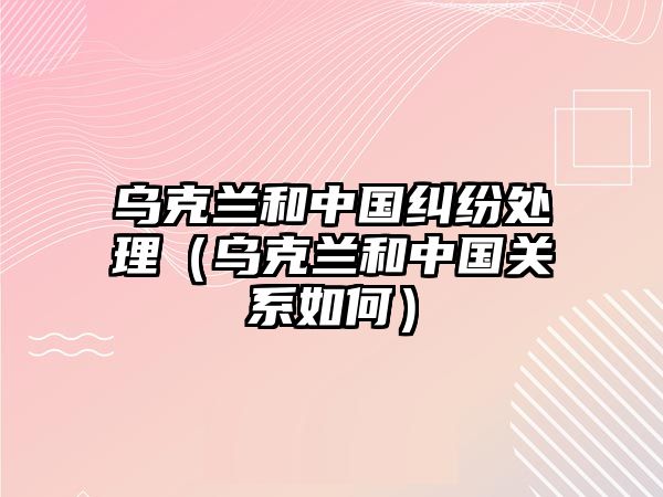 烏克蘭和中國糾紛處理（烏克蘭和中國關系如何）