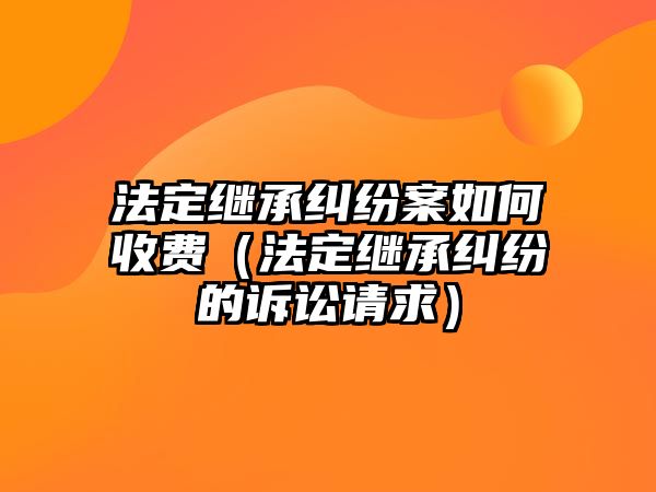 法定繼承糾紛案如何收費（法定繼承糾紛的訴訟請求）