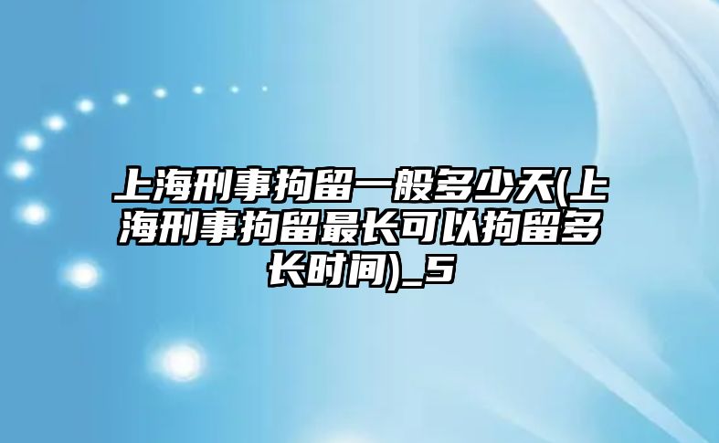 上海刑事拘留一般多少天(上海刑事拘留最長可以拘留多長時間)_5