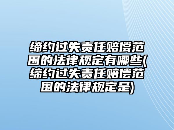 締約過失責任賠償范圍的法律規定有哪些(締約過失責任賠償范圍的法律規定是)