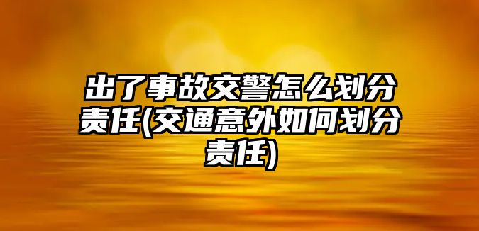 出了事故交警怎么劃分責任(交通意外如何劃分責任)