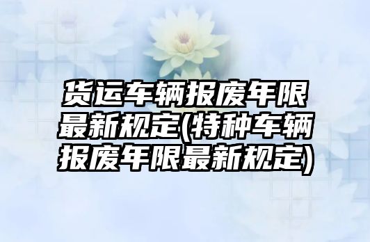 貨運車輛報廢年限最新規定(特種車輛報廢年限最新規定)