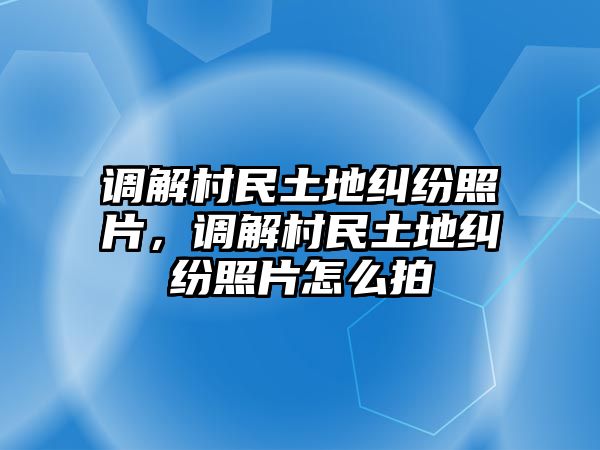 調解村民土地糾紛照片，調解村民土地糾紛照片怎么拍