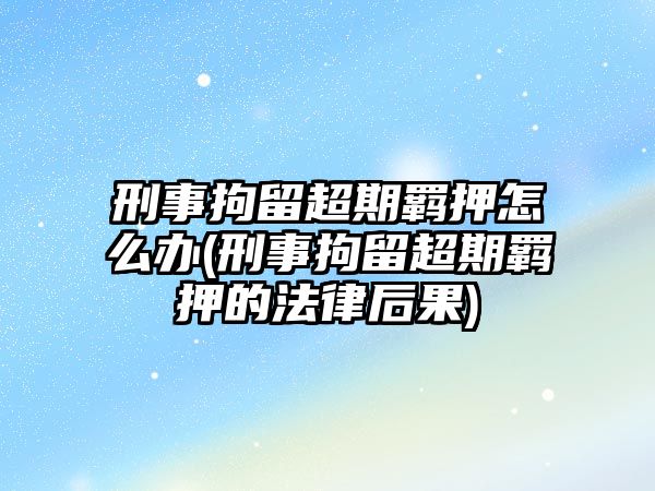 刑事拘留超期羈押怎么辦(刑事拘留超期羈押的法律后果)