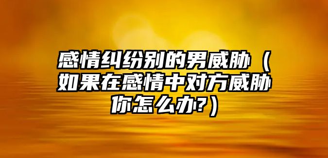 感情糾紛別的男威脅（如果在感情中對(duì)方威脅你怎么辦?）