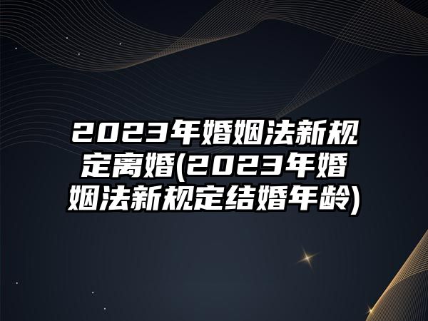 2023年婚姻法新規(guī)定離婚(2023年婚姻法新規(guī)定結婚年齡)