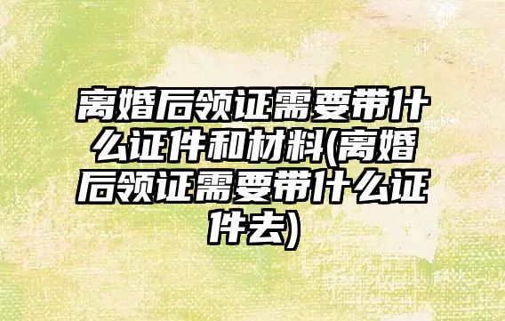 離婚后領證需要帶什么證件和材料(離婚后領證需要帶什么證件去)