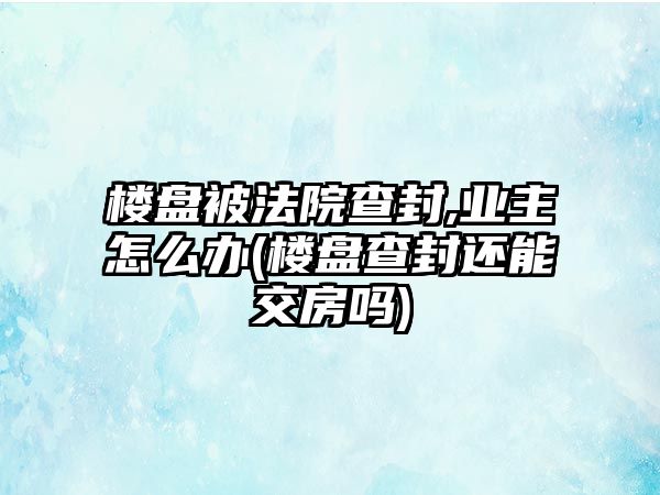 樓盤被法院查封,業主怎么辦(樓盤查封還能交房嗎)