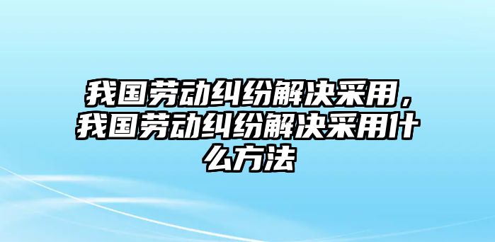 我國勞動糾紛解決采用，我國勞動糾紛解決采用什么方法