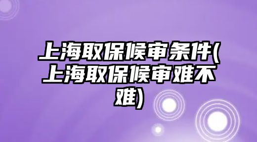 上海取保候審條件(上海取保候審難不難)