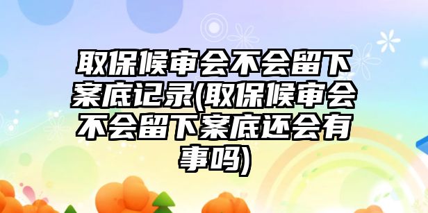 取保候審會不會留下案底記錄(取保候審會不會留下案底還會有事嗎)