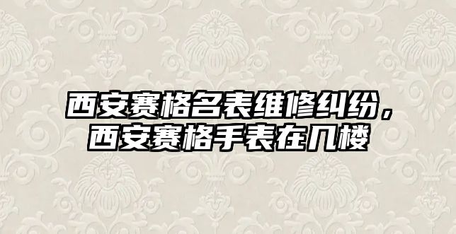 西安賽格名表維修糾紛，西安賽格手表在幾樓