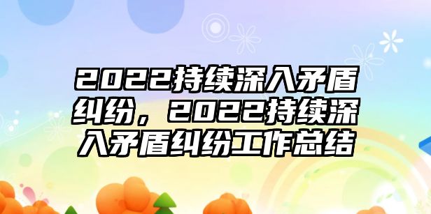 2022持續(xù)深入矛盾糾紛，2022持續(xù)深入矛盾糾紛工作總結(jié)