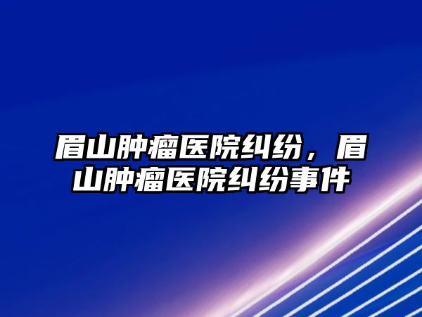 眉山腫瘤醫(yī)院糾紛，眉山腫瘤醫(yī)院糾紛事件