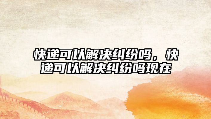 快遞可以解決糾紛嗎，快遞可以解決糾紛嗎現在