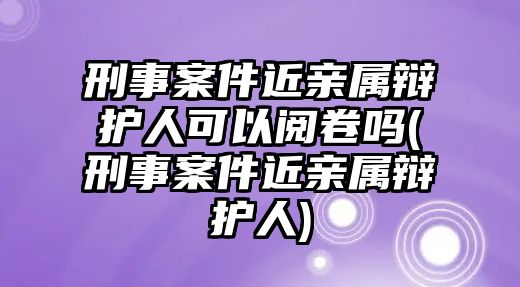 刑事案件近親屬辯護人可以閱卷嗎(刑事案件近親屬辯護人)