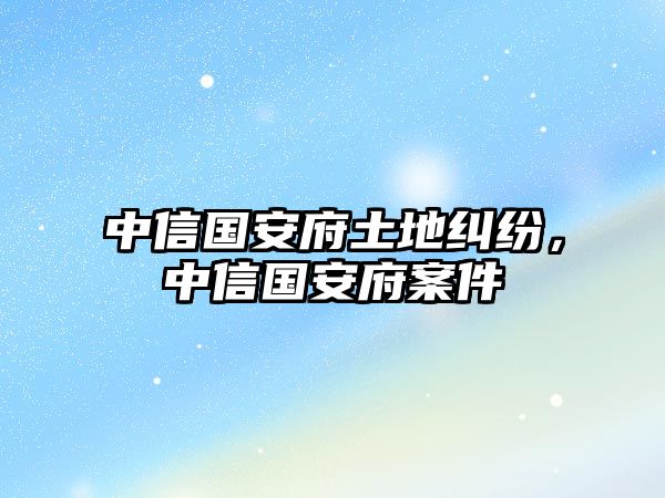 中信國(guó)安府土地糾紛，中信國(guó)安府案件