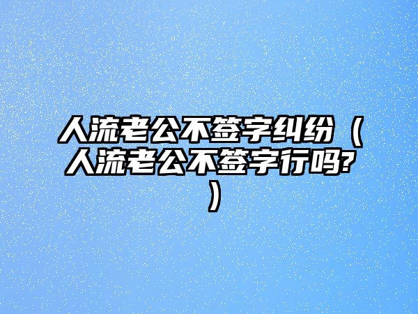 人流老公不簽字糾紛（人流老公不簽字行嗎?）