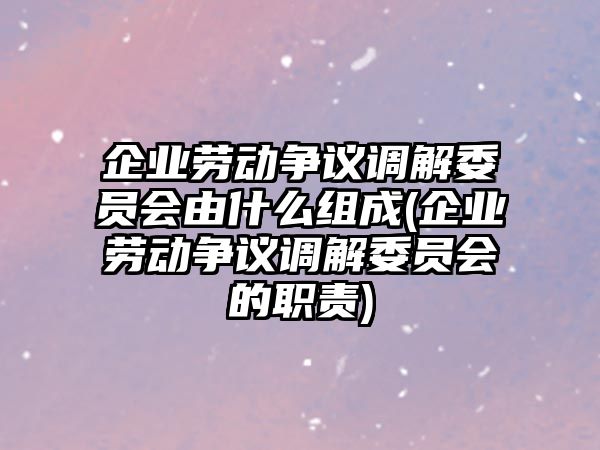 企業(yè)勞動爭議調(diào)解委員會由什么組成(企業(yè)勞動爭議調(diào)解委員會的職責)