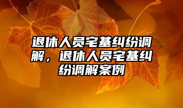 退休人員宅基糾紛調解，退休人員宅基糾紛調解案例