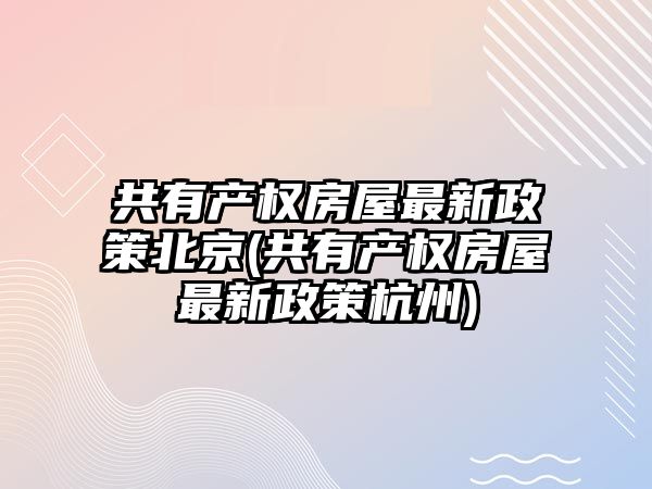 共有產權房屋最新政策北京(共有產權房屋最新政策杭州)