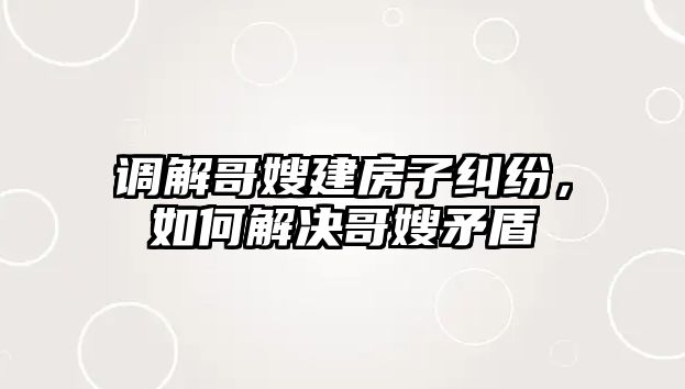 調解哥嫂建房子糾紛，如何解決哥嫂矛盾