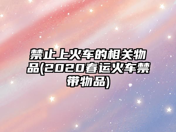 禁止上火車(chē)的相關(guān)物品(2020春運(yùn)火車(chē)禁帶物品)