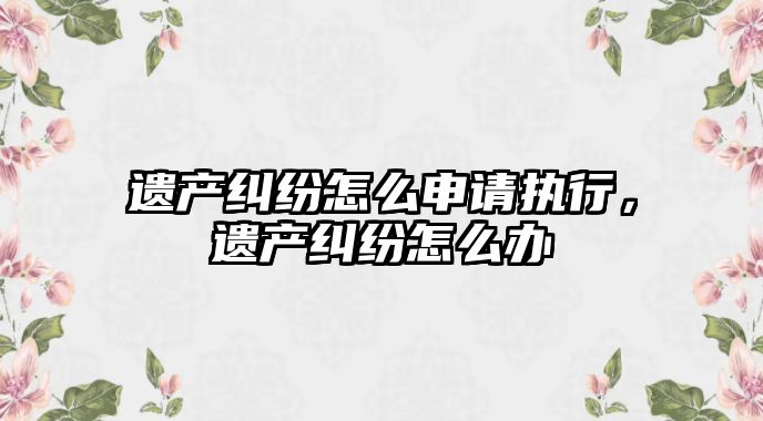 遺產糾紛怎么申請執行，遺產糾紛怎么辦