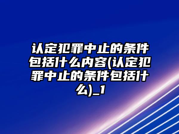 認定犯罪中止的條件包括什么內容(認定犯罪中止的條件包括什么)_1