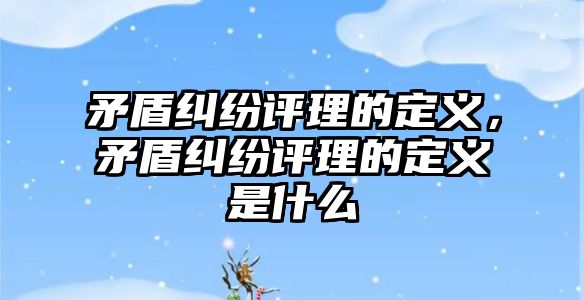 矛盾糾紛評理的定義，矛盾糾紛評理的定義是什么