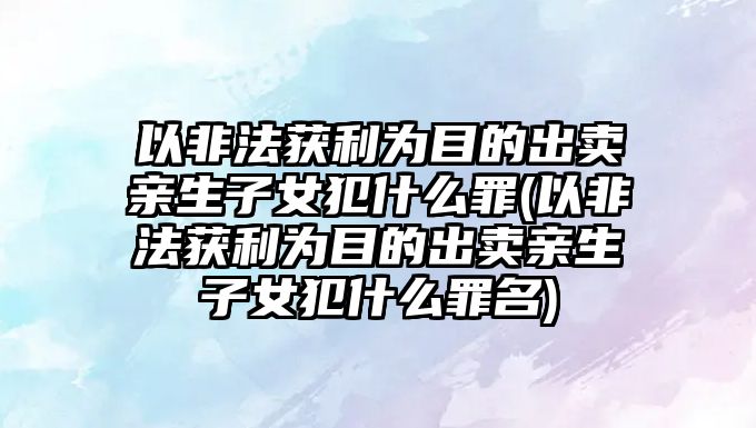 以非法獲利為目的出賣親生子女犯什么罪(以非法獲利為目的出賣親生子女犯什么罪名)