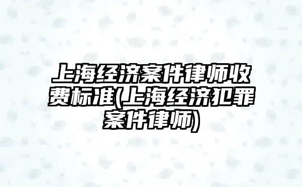 上海經濟案件律師收費標準(上海經濟犯罪案件律師)