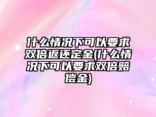 什么情況下可以要求雙倍返還定金(什么情況下可以要求雙倍賠償金)