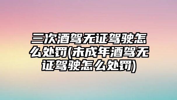 三次酒駕無證駕駛怎么處罰(未成年酒駕無證駕駛怎么處罰)