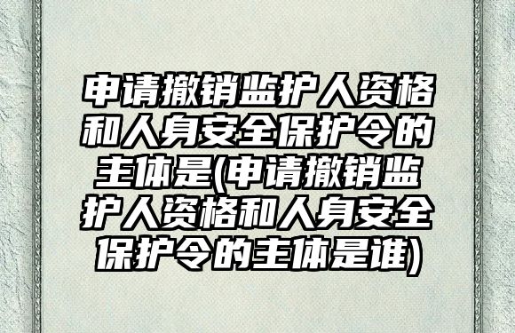 申請撤銷監護人資格和人身安全保護令的主體是(申請撤銷監護人資格和人身安全保護令的主體是誰)