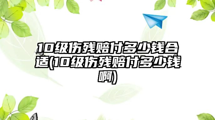 10級傷殘賠付多少錢合適(10級傷殘賠付多少錢啊)