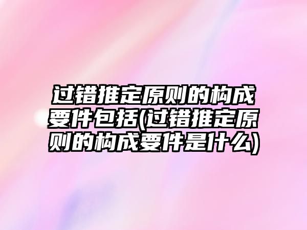 過錯推定原則的構成要件包括(過錯推定原則的構成要件是什么)