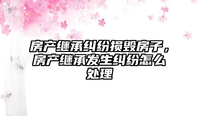 房產繼承糾紛損毀房子，房產繼承發生糾紛怎么處理