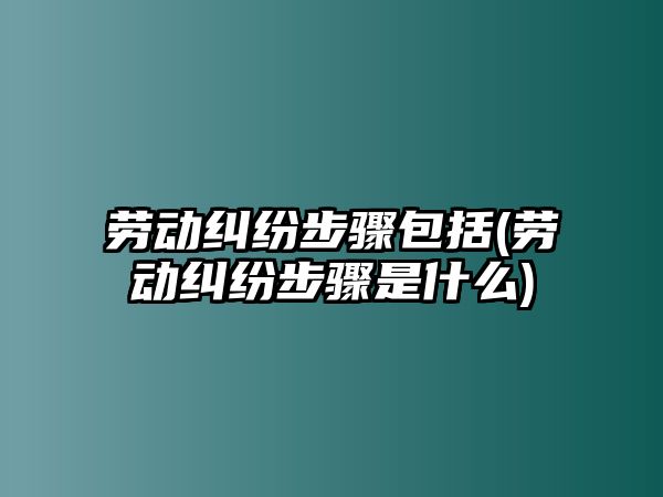 勞動糾紛步驟包括(勞動糾紛步驟是什么)