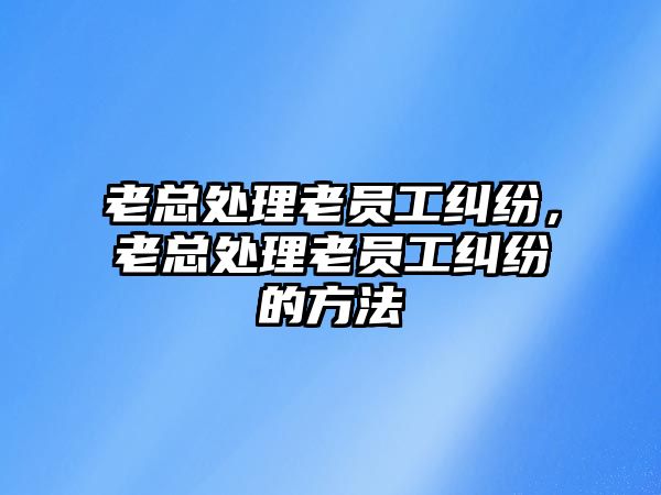 老總處理老員工糾紛，老總處理老員工糾紛的方法